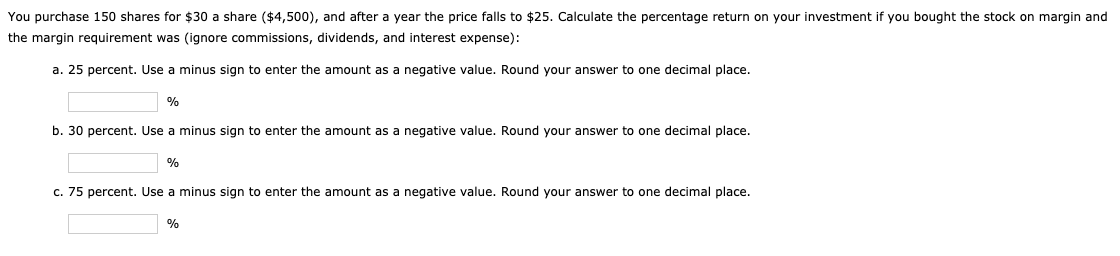 You purchase 150 shares for $30 a share ($4,500), and after a year the price falls to $25. Calculate the percentage return on your investment if you bought the stock on margin and
the margin requirement was (ignore commissions, dividends, and interest expense):
a. 25 percent. Use a minus sign to enter the amount as a negative value. Round your answer to one decimal place.
%
b. 30 percent. Use a minus sign to enter the amount as a negative value. Round your answer to one decimal place.
%
c. 75 percent. Use a minus sign to enter the amount as a negative value. Round your answer to one decimal place.
%
