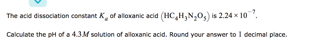 The acid dissociation constant K, of alloxanic acid (HC,H,N,05) is 2.24 x 10 '.
a
Calculate the pH of a 4.3 M solution of alloxanic acid. Round your answer to 1 decimal place.
