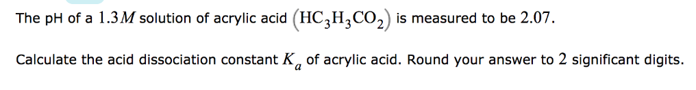 The pH of a 1.3M solution of acrylic acid (HC3H,CO,) is measured to be 2.07.
Calculate the acid dissociation constant K, of acrylic acid. Round your answer to 2 significant digits.
