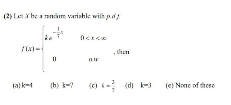 (2) Let X be a random variable with p.d.f.
1
-x
ke 7
f(x) =<
0<x<00
then
O.w
(a) k=4
(b) k=7
(c) k=:
3
(d) k=3
7
(e) None of these
