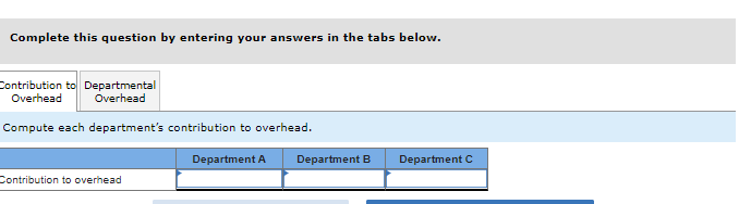 Complete this question by entering your answers in the tabs below.
Contribution to Departmental
Overhead Overhead
Compute each department's contribution to overhead.
Contribution to overhead
Department A
Department B Department C