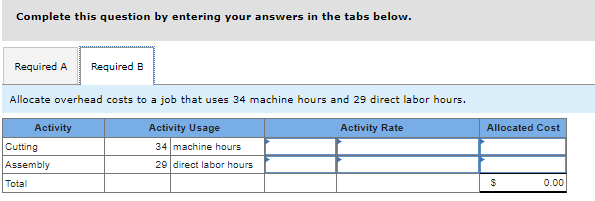 Complete this question by entering your answers in the tabs below.
Required A Required B
Allocate overhead costs to a job that uses 34 machine hours and 29 direct labor hours.
Activity Usage
Activity Rate
34 machine hours
29 direct labor hours
Activity
Cutting
Assembly
Total
Allocated Cost
$
0.00