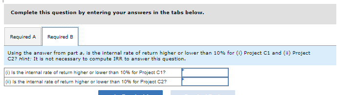 Complete this question by entering your answers in the tabs below.
Required A Required B
Using the answer from part a, is the internal rate of return higher or lower than 10% for (i) Project C1 and (ii) Project
C2? Hint: It is not necessary to compute IRR to answer this question.
(i) Is the internal rate of return higher or lower than 10% for Project C1?
(ii) is the internal rate of return higher or lower than 10% for Project C2?