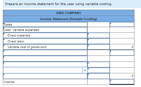 Prepare an income statement for the year using variable costing.
Sales
Less: Variable expenses
SIMS COMPANY
Income Statement (Variable Costing)
Direct materials
Direct labor
Variable cost of goods sold
Income
0
0