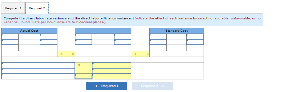 Required 1
Required 2
Compute the direct labor rate variance and the direct labor efficiency variance. (Indicate the effect of each variance by selecting favorable, unfavorable, or no
variance. Round "Rate per hour" answers to 2 decimal places.)
Actual Cost
$
0
$
0
0
< Required 1
$
0
Required 2 >
Standard Cost