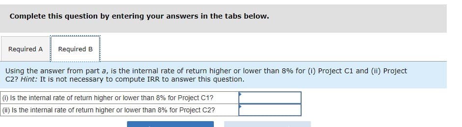 Complete this question by entering your answers in the tabs below.
Required A Required B
Using the answer from part a, is the internal rate of return higher or lower than 8% for (i) Project C1 and (ii) Project
C2? Hint: It is not necessary to compute IRR to answer this question.
(i) Is the internal rate of return higher or lower than 8% for Project C1?
(ii) is the internal rate of return higher or lower than 8% for Project C2?