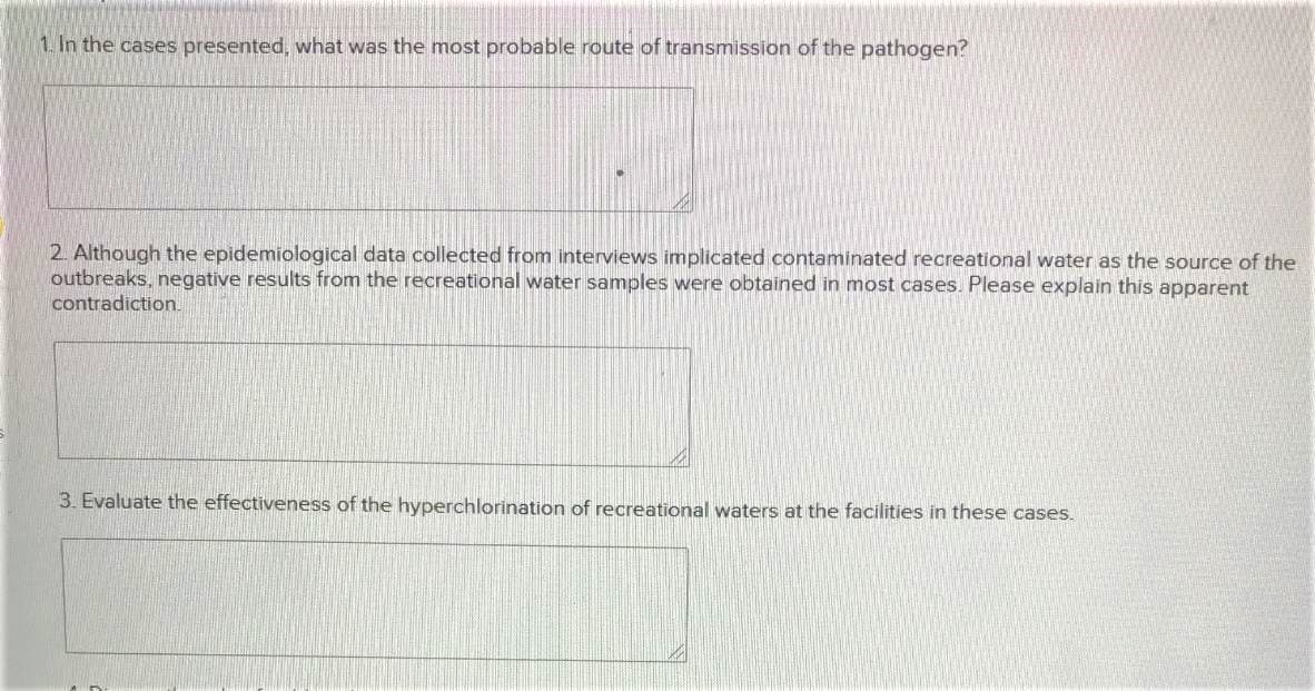 1. In the cases presented, what was the most probable route of transmission of the pathogen?
2. Although the epidemiological data collected from interviews implicated contaminated recreational water as the source of the
outbreaks, negative results from the recreational water samples were obtained in most cases. Please explain this apparent
contradiction.
3. Evaluate the effectiveness of the hyperchlorination of recreational waters at the facilities in these cases.
