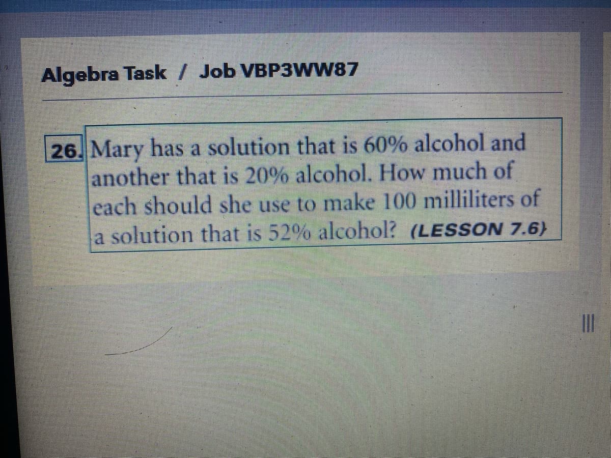 Algebra Task / Job VBP3WW87
26. Mary has a solution that is 60% alcohol and
another that is 20% alcohol. How much of
each should she use to make 100 milliliters of
a solution that is 52% alcohol? (LESSON 7.6)
M