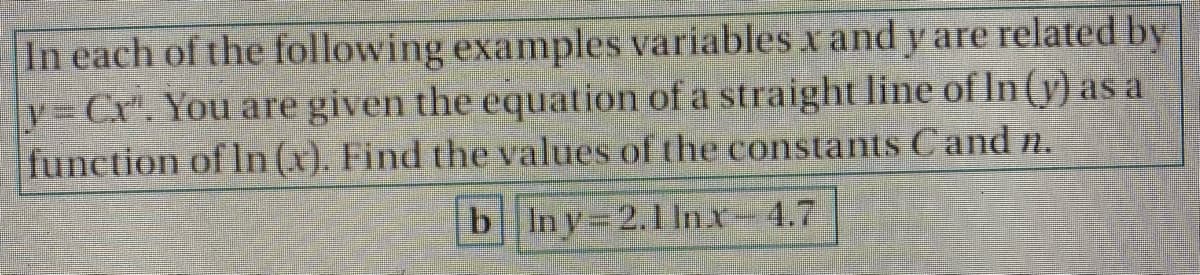 In each of the following examples variables x and y are related by
v=Cr". You are given the equation of a straight line of In (y) as a
function of In (x). Find the values of the constants Cand n.
blny=2.1 lnx-4.7