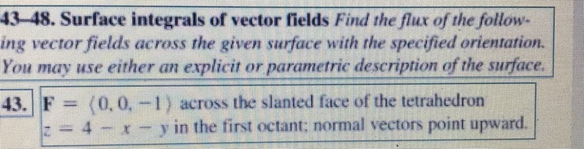 43-48. Surface integrals of vector fields Find the flux of the follow-
ing vector fields across the given surface with the specified orientation.
You may use either an explicit or parametric description of the surface.
(0,0,-1) across the slanted face of the tetrahedron
in the first octant: normal vectors point upward.
43. F
