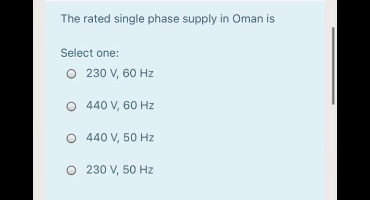 The rated single phase supply in Oman is
Select one:
O 230 V, 60 Hz
O 440 V, 60 Hz
O 440 V, 50 Hz
O 230 V, 50 Hz
