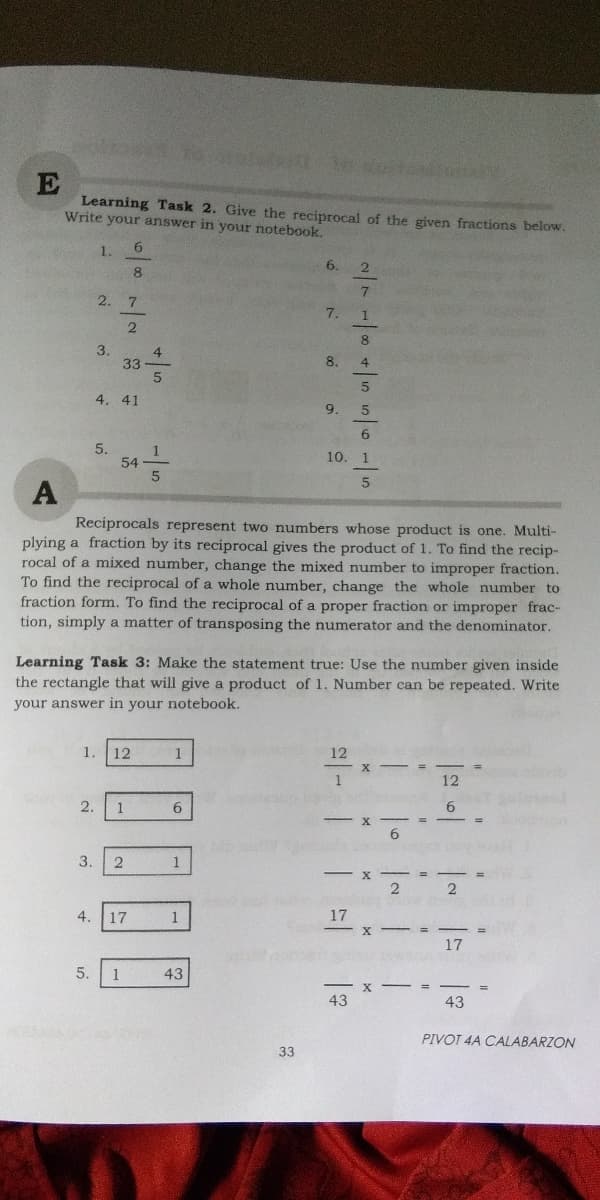 E
Learning Task 2. Give the reciprocal of the given fractions below.
Write your answer in your notebook.
6.
1.
6.
2. 7
7.
2
3.
4
33
8.
4.
4. 41
9.
6.
5.
10. 1
A
Reciprocals represent two numbers whose product is one. Multi-
plying a fraction by its reciprocal gives the product of 1. To find the recip-
rocal of a mixed number, change the mixed number to improper fraction.
To find the reciprocal of a whole number, change the whole number to
fraction form. To find the reciprocal of a proper fraction or improper frac-
tion, simply a matter of transposing the numerator and the denominator.
Learning Task 3: Make the statement true: Use the number given inside
the rectangle that will give a product of 1. Number can be repeated. Write
your answer in your notebook.
1.
12
1
12
12
2.
1
6.
3.
1
4.
17
1
17
17
5.
1
43
43
43
PIVOT 4A CALABARZON
33
