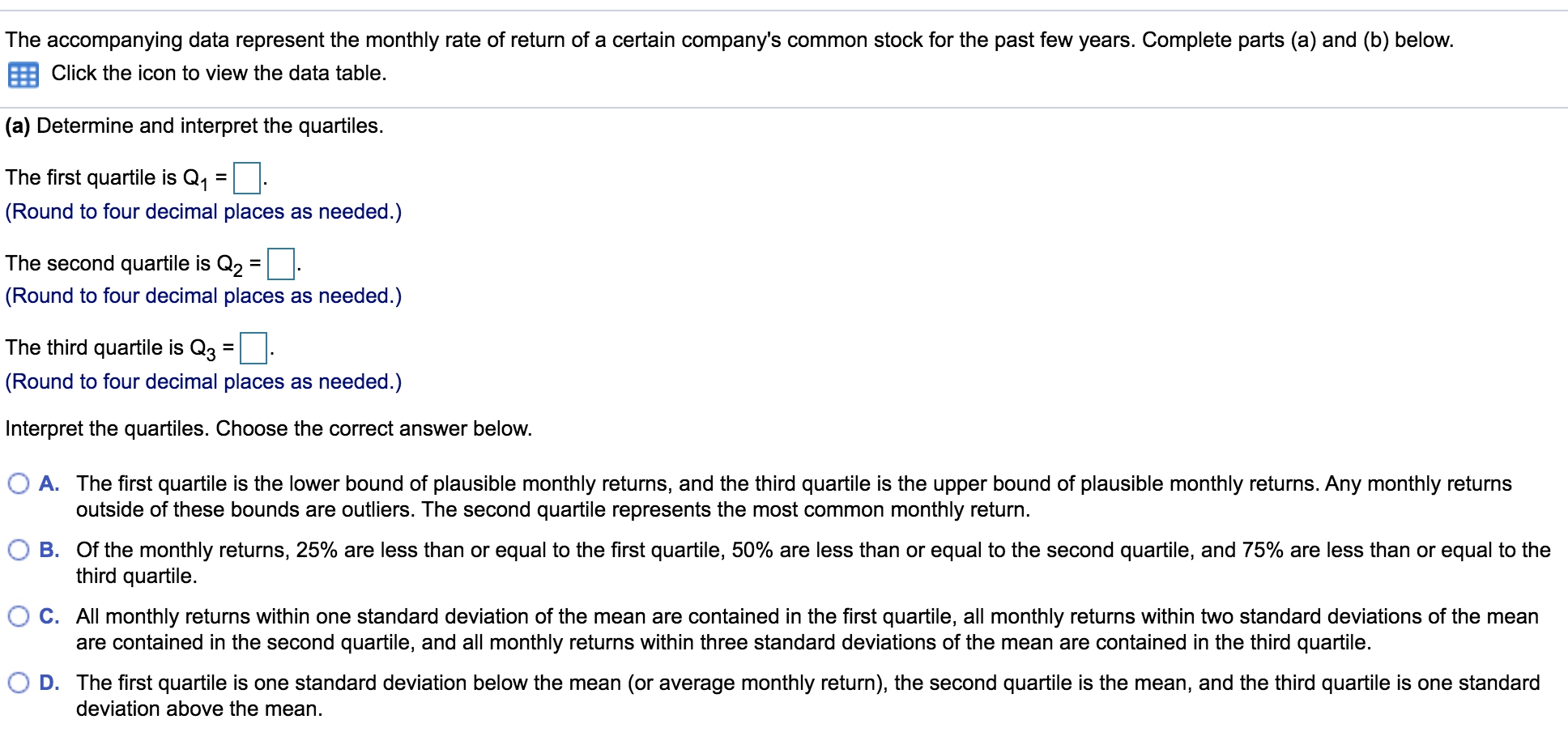 The accompanying data represent the monthly rate of return of a certain company's common stock for the past few years. Complete parts (a) and (b) below.
Click the icon to view the data table.
(a) Determine and interpret the quartiles.
The first quartile is Q1 =
(Round to four decimal places as needed.)
The second quartile is Q2 =
(Round to four decimal places as needed.)
The third quartile is Q3
%3D
(Round to four decimal places as needed.)
Interpret the quartiles. Choose the correct answer below.
O A. The first quartile is the lower bound of plausible monthly returns, and the third quartile is the upper bound of plausible monthly returns. Any monthly returns
outside of these bounds are outliers. The second quartile represents the most common monthly return.
B. Of the monthly returns, 25% are less than or equal to the first quartile, 50% are less than or equal to the second quartile, and 75% are less than or equal to the
third quartile.
C. All monthly returns within one standard deviation of the mean are contained in the first quartile, all monthly returns within two standard deviations of the mean
are contained in the second quartile, and all monthly returns within three standard deviations of the mean are contained in the third quartile.
D. The first quartile is one standard deviation below the mean (or average monthly return), the second quartile is the mean, and the third quartile is one standard
deviation above the mean.
