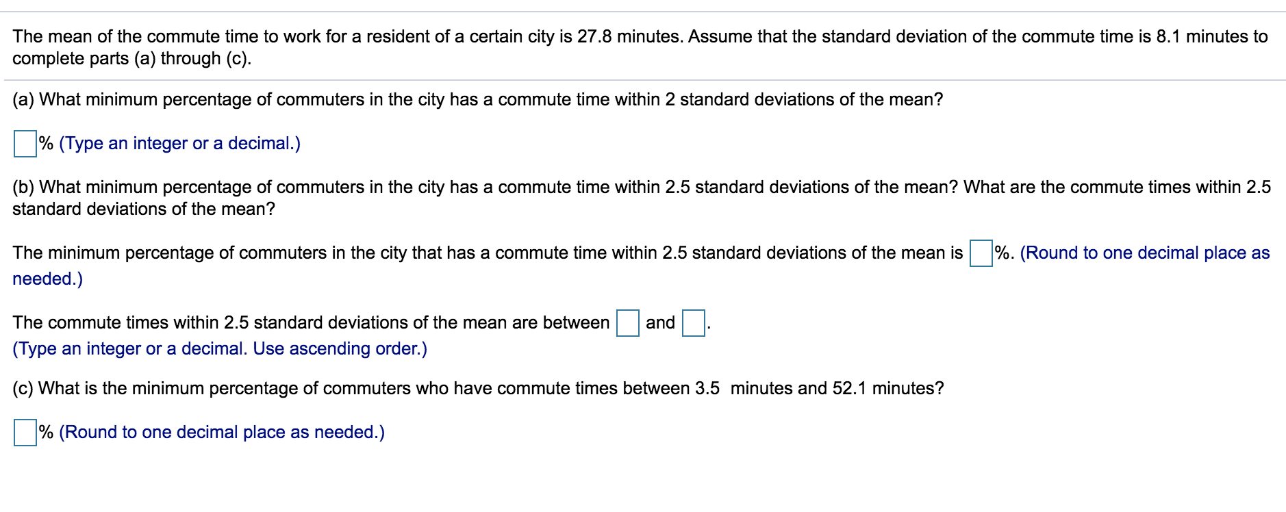 The mean of the commute time to work for a resident of a certain city is 27.8 minutes. Assume that the standard deviation of the commute time is 8.1 minutes to
complete parts (a) through (c).
(a) What minimum percentage of commuters in the city has a commute time within 2 standard deviations of the mean?
% (Type an integer or a decimal.)
(b) What minimum percentage of commuters in the city has a commute time within 2.5 standard deviations of the mean? What are the commute times within 2.5
standard deviations of the mean?
The minimum percentage of commuters in the city that has a commute time within 2.5 standard deviations of the mean is %. (Round to one decimal place as
needed.)
The commute times within 2.5 standard deviations of the mean are between
and
(Type an integer or a decimal. Use ascending order.)
(c) What is the minimum percentage of commuters who have commute times between 3.5 minutes and 52.1 minutes?
|% (Round to one decimal place as needed.)
