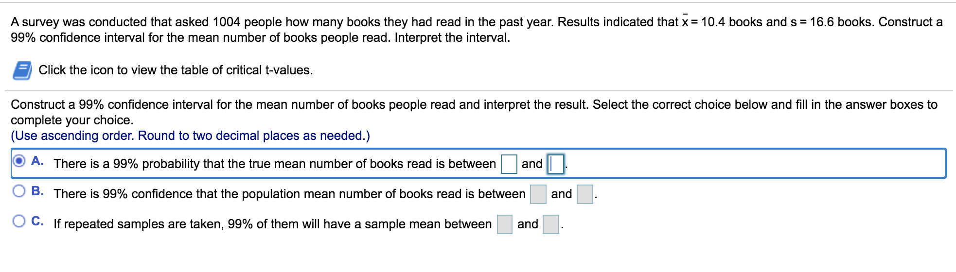 A survey was conducted that asked 1004 people how many books they had read in the past year. Results indicated that x = 10.4 books and s = 16.6 books. Construct a
99% confidence interval for the mean number of books people read. Interpret the interval.
