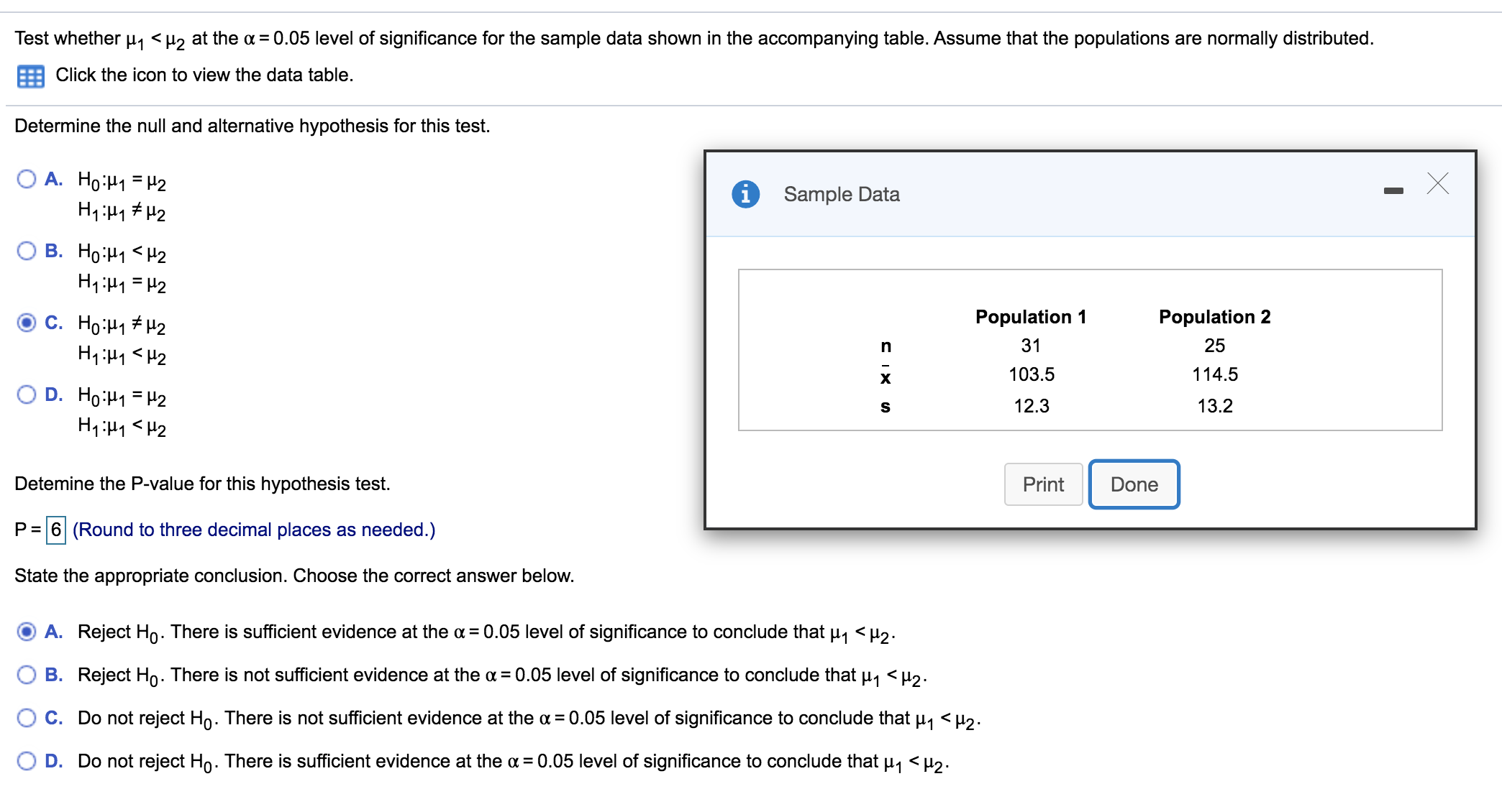 Test whether u, <µ2 at the a =0.05 level of significance for the sample data shown in the accompanying table. Assume that the populations are normally distributed.
Click the icon to view the data table.
Determine the null and alternative hypothesis for this test.
O A. Ho:H1 = H2
Sample Data
O B. Ho:H1 <H2
H1:H1 = H2
Population 1
Population 2
C. Ho:H1 # H2
H1:H1 <H2
31
25
103.5
114.5
O D. Ho:H1 = H2
12.3
13.2
Detemine the P-value for this hypothesis test.
Print
Done
P = 6 (Round to three decimal places as needed.)
State the appropriate conclusion. Choose the correct answer below.
O A. Reject Ho. There is sufficient evidence at the a = 0.05 level of significance to conclude that p, <µ2.
O B. Reject Ho. There is not sufficient evidence at the a = 0.05 level of significance to conclude that u1 <H2.
O C. Do not reject Ho. There is not sufficient evidence at the a = 0.05 level of significance to conclude that u, < µ2.
O D. Do not reject Ho. There is sufficient evidence at the a = 0.05 level of significance to conclude that u, <H2.
