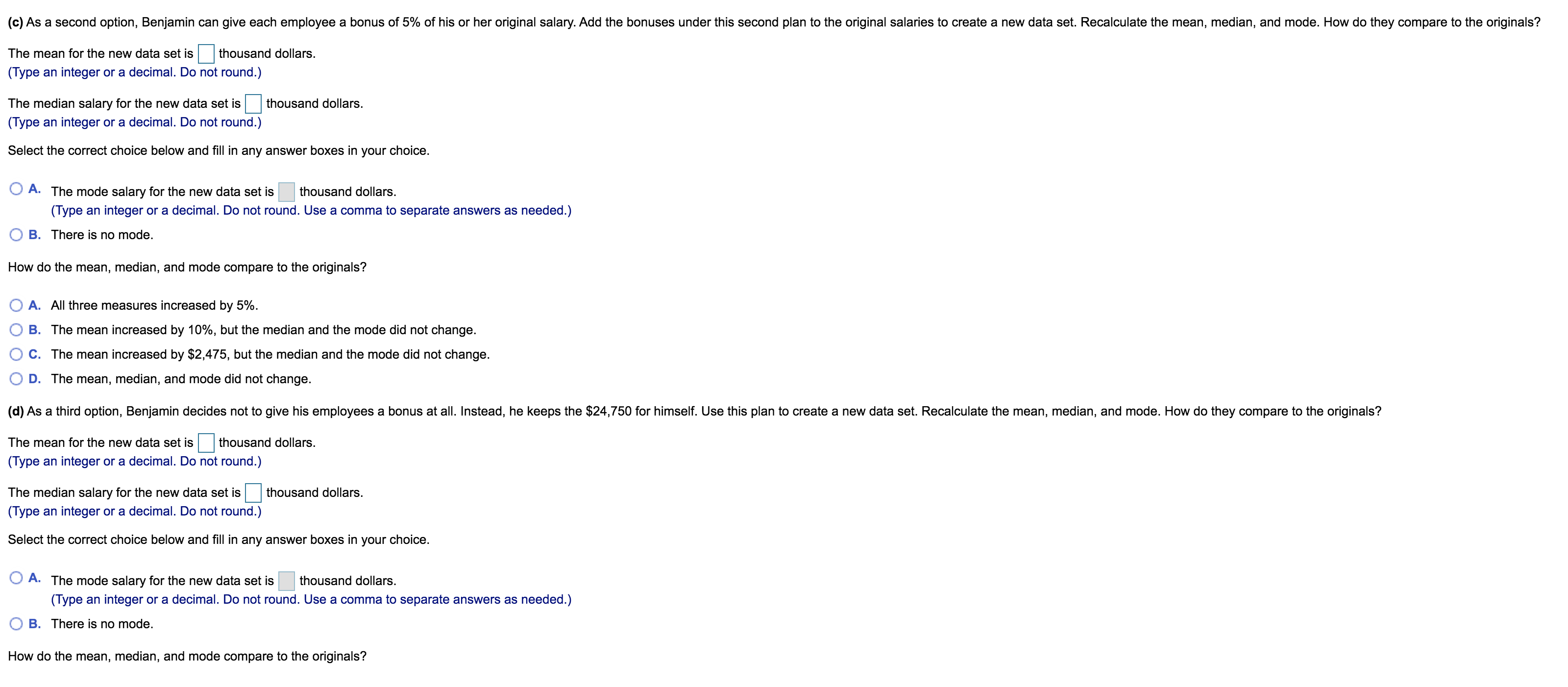 (c) As a second option, Benjamin can give each employee a bonus of 5% of his or her original salary. Add the bonuses under this second plan to the original salaries to create a new data set. Recalculate the mean, median, and mode. How do they compare to the originals?
The mean for the new data set is
thousand dollars.
(Type an integer or a decimal. Do not round.)
The median salary for the new data set is
thousand dollars.
(Type an integer or a decimal. Do not round.)
Select the correct choice below and fill in any answer boxes in your choice.
