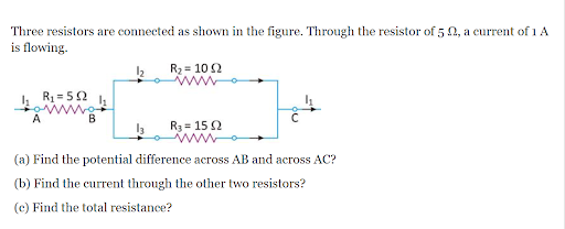 Three resistors are connected as shown in the figure. Through the resistor of 5 0, a current of 1 A
is flowing.
R2 = 10 2
R1 = 52
B
R3 = 15 2
www
(a) Find the potential difference across AB and across AC?
(b) Find the current through the other two resistors?
(c) Find the total resistance?
