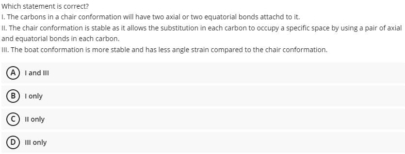 Which statement is correct?
I. The carbons in a chair conformation will have two axial or two equatorial bonds attachd to it.
II. The chair conformation is stable as it allows the substitution in each carbon to occupy a specific space by using a pair of axial
and equatorial bonds in each carbon.
III. The boat conformation is more stable and has less angle strain compared to the chair conformation.
A I and III
B I only
C) Il only
D II only
