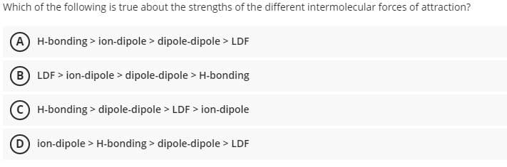 Which of the following is true about the strengths of the different intermolecular forces of attraction?
A H-bonding > ion-dipole > dipole-dipole > LDF
B LDF > ion-dipole > dipole-dipole > H-bonding
H-bonding > dipole-dipole > LDF > ion-dipole
D ion-dipole > H-bonding > dipole-dipole > LDF
