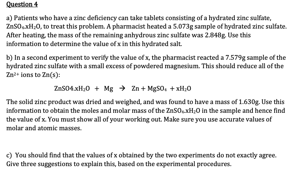 Question 4
a) Patients who have a zinc deficiency can take tablets consisting of a hydrated zinc sulfate,
ZnSO4.xH₂O, to treat this problem. A pharmacist heated a 5.073g sample of hydrated zinc sulfate.
After heating, the mass of the remaining anhydrous zinc sulfate was 2.848g. Use this
information to determine the value of x in this hydrated salt.
b) In a second experiment to verify the value of x, the pharmacist reacted a 7.579g sample of the
hydrated zinc sulfate with a small excess of powdered magnesium. This should reduce all of the
Zn²+ ions to Zn(s):
ZnSO4.xH₂O + Mg → Zn + MgSO4 + xH₂0
The solid zinc product was dried and weighed, and was found to have a mass of 1.630g. Use this
information to obtain the moles and molar mass of the ZnSO4.xH₂O in the sample and hence find
the value of x. You must show all of your working out. Make sure you use accurate values of
molar and atomic masses.
c) You should find that the values of x obtained by the two experiments do not exactly agree.
Give three suggestions to explain this, based on the experimental procedures.