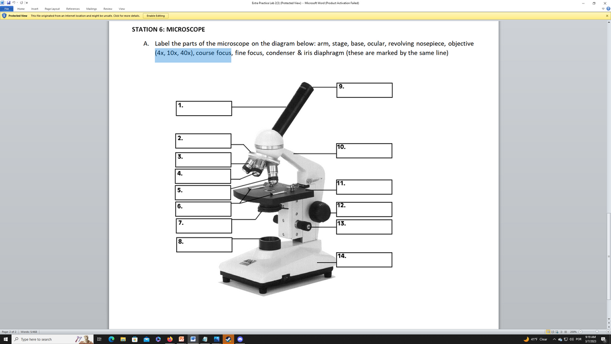 WC =
File
Home
Protected View
Page: 2 of 2
=
Insert Page Layout References Mailings
This file originated from an Internet location and might be unsafe. Click for more details.
Words: 5/468
Type here to search
6:
Hi
Review
View
Enable Editing
STATION 6: MICROSCOPE
A. Label the parts of the microscope on the diagram below: arm, stage, base, ocular, revolving nosepiece, objective
(4x, 10x, 40x), course focus, fine focus, condenser & iris diaphragm (these are marked by the same line)
!!
1.
2.
3.
4.
5.
6.
7.
8.
Extra Practice Lab 2(3) (Protected View) - Microsoft Word (Product Activation Failed)
W
Ste
9.
QUINT
10.
11.
12.
13.
14.
EN
41°F Clear
200%
4) POR
I
9:19 AM
3/7/2023
x
X