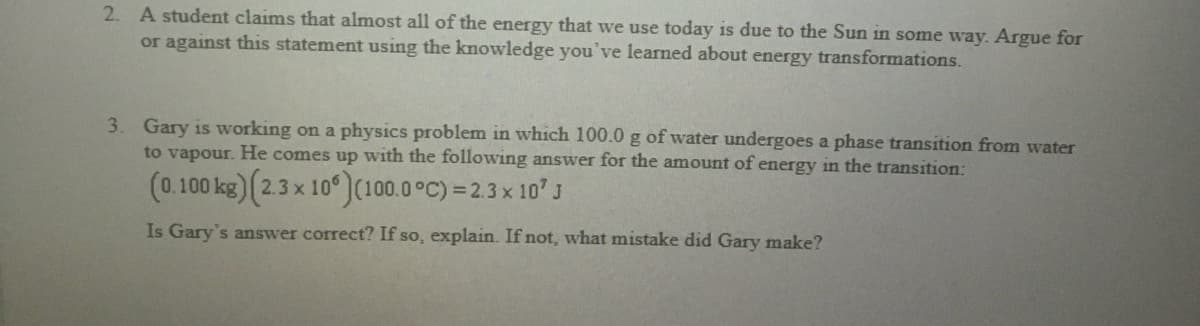 2. A student claims that almost all of the energy that we use today is due to the Sun in some way. Argue for
or against this statement using the knowledge you've learned about energy transformations.
3. Gary is working on a physics problem in which 100.0 g of water undergoes a phase transition from water
to vapour. He comes up with the following answer for the amount of energy in the transition:
(0.100 kg) (2.3 x 10°)(100.0 °C) = 2.3x 10' J
Is Gary's answer correct? If so, explain. If not, what mistake did Gary make?

