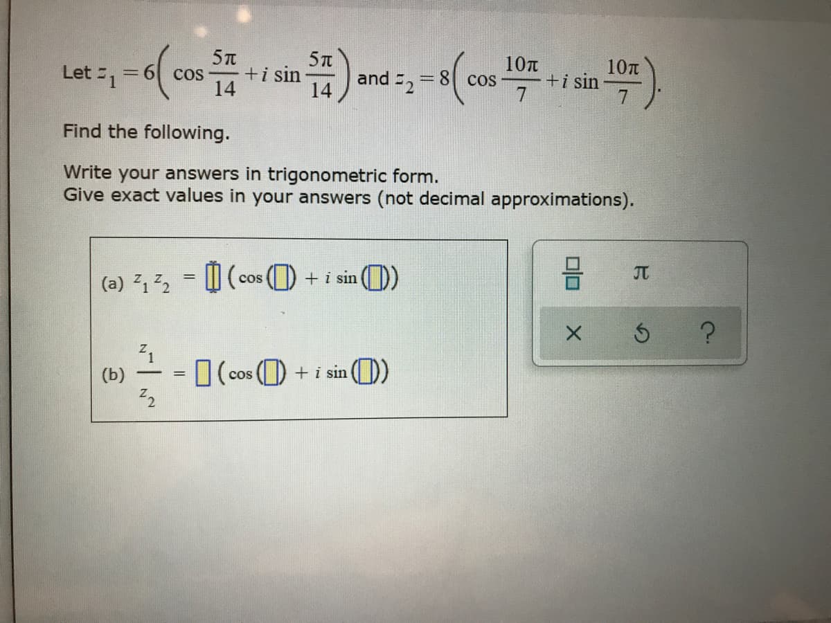 台)
10n
10n
and =, = 8( cos-
Let 1
+i sin -
14
COS -
Cos -
+i sin
14
7
Find the following.
Write your answers in trigonometric form.
Give exact values in your answers (not decimal approximations).
JT
(a) 12 = W (cos ) +i sin
(b)
O (cos () + i sin (0)
-
