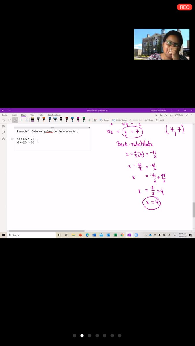 REC
GEE
Onelote for Windows 10
Michelle Rockwand
* DO 0 Share / ...
Home
Insert
View
Help
Class Noteboo
I- +g 5 Shapes Ink to Shape a ink to Test O Ruer ti Math
(4,7)
Example 2: Solve using Guass Jordan elimination.
Ox t(y =
D 4x + 12y = -24
I
Back-substitute
-8x - 20y = 36
1-4) =
1048 AM
P Search
11/30/2020
