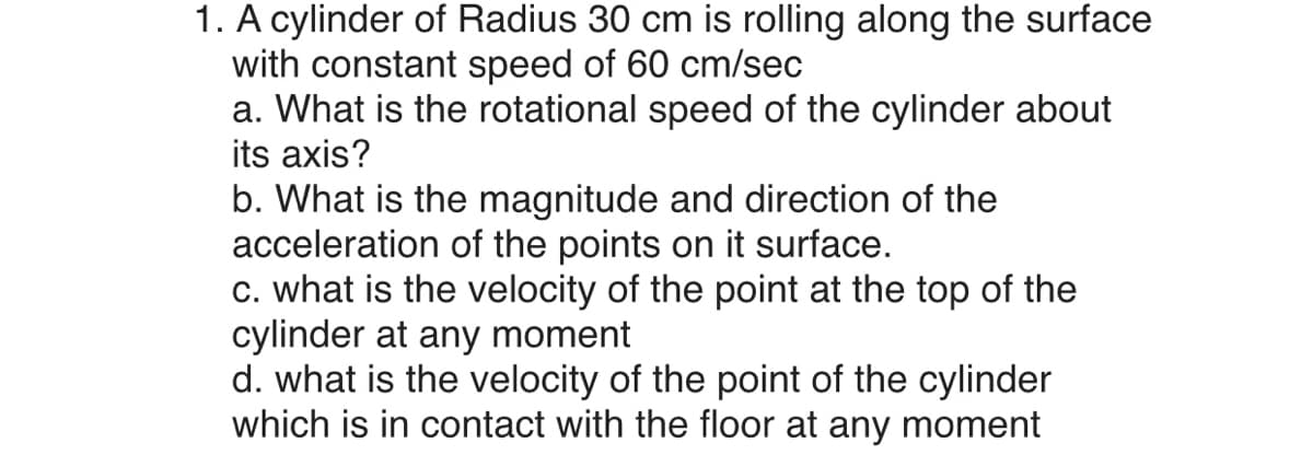 1. A cylinder of Radius 30 cm is rolling along the surface
with constant speed of 60 cm/sec
a. What is the rotational speed of the cylinder about
its axis?
b. What is the magnitude and direction of the
acceleration of the points on it surface.
c. what is the velocity of the point at the top of the
cylinder at any moment
d. what is the velocity of the point of the cylinder
which is in contact with the floor at any moment

