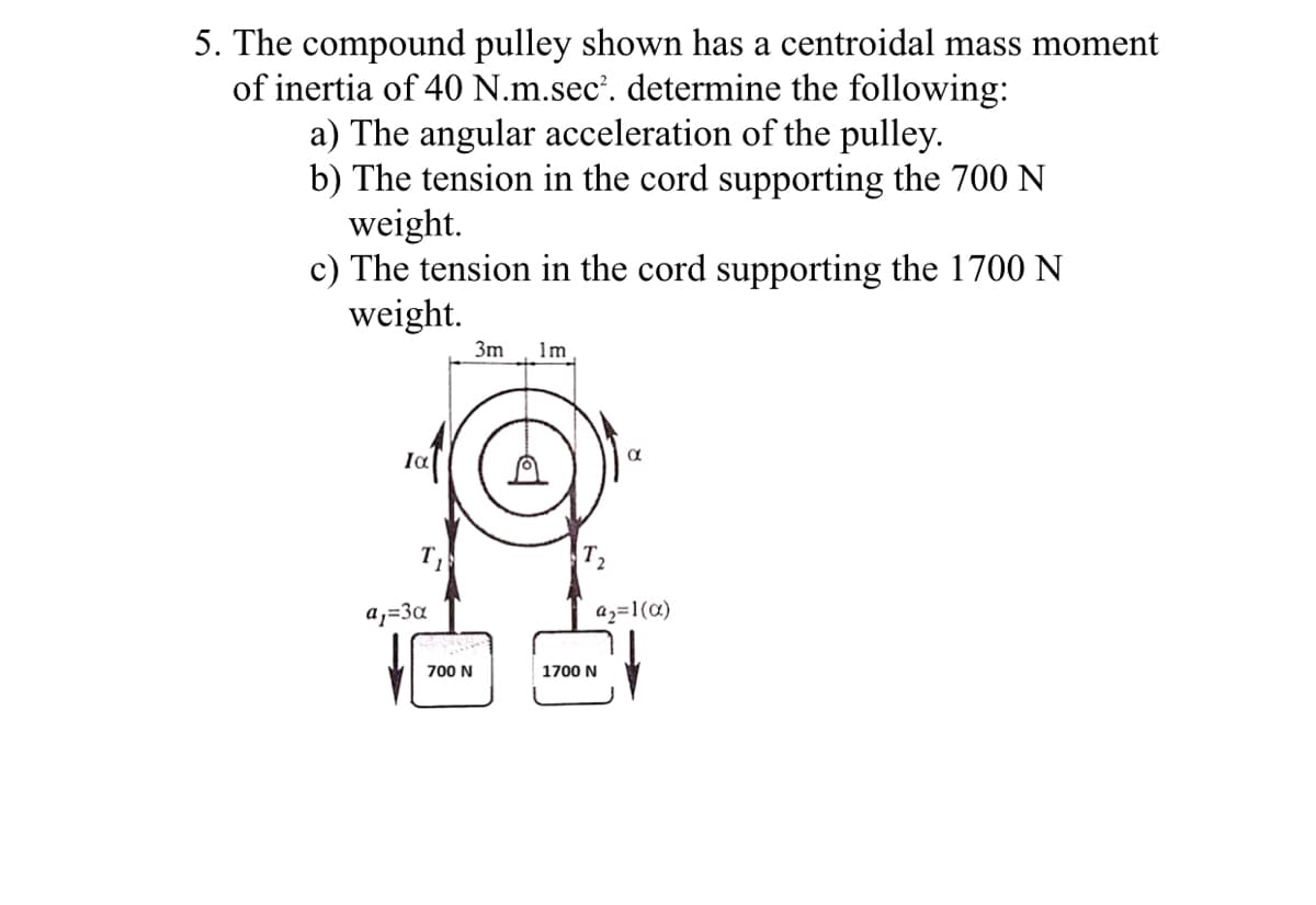 5. The compound pulley shown has a centroidal mass moment
of inertia of 40 N.m.sec'. determine the following:
a) The angular acceleration of the pulley.
b) The tension in the cord supporting the 700 N
weight.
c) The tension in the cord supporting the 1700 N
weight.
3m
1m
Ia
a,=3a
az=1(a)
700 N
1700 N
