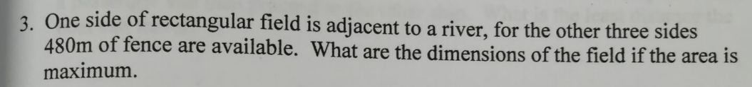 3. One side of rectangular field is adjacent to a river, for the other three sides
480m of fence are available. What are the dimensions of the field if the area is
maximum.
