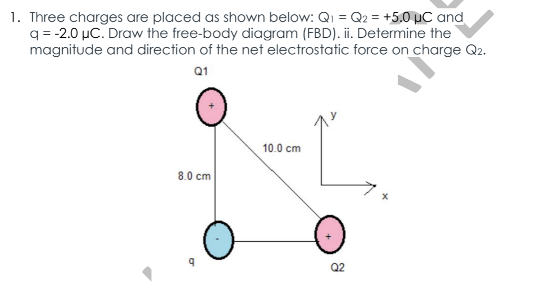 1. Three charges are placed as shown below: Qi = Q2 = +5.0 µC and
q = -2.0 µC. Draw the free-body diagram (FBD). ii. Determine the
magnitude and direction of the net electrostatic force on charge Q2.
Q1
10.0 cm
8.0 cm
Q2
