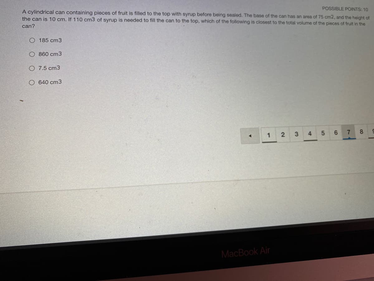 POSSIBLE POINTS: 10
A cylindrical can containing pieces of fruit is filled to the top with syrup before being sealed. The base of the can has an area of 75 cm2, and the height of
the can is 10 cm. If 110 cm3 of syrup is needed to fill the can to the top, which of the following is closest to the total volume of the pieces of fruit in the
can?
O 185 cm3
O 860 cm3
O 7.5 cm3
O 640 cm3
1
3
6.
7
8
MacBook Air
LO
4.
