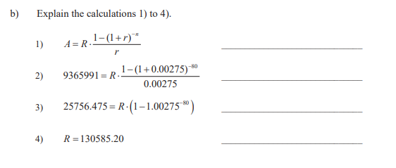 b)
Explain the calculations 1) to 4).
1-(1+r)""
A = R..
1)
-80
1-(1+0.00275)*
2)
9365991 = R--
0.00275
3)
25756.475 = R - (1–1.00275*)
4)
R =130585.20
