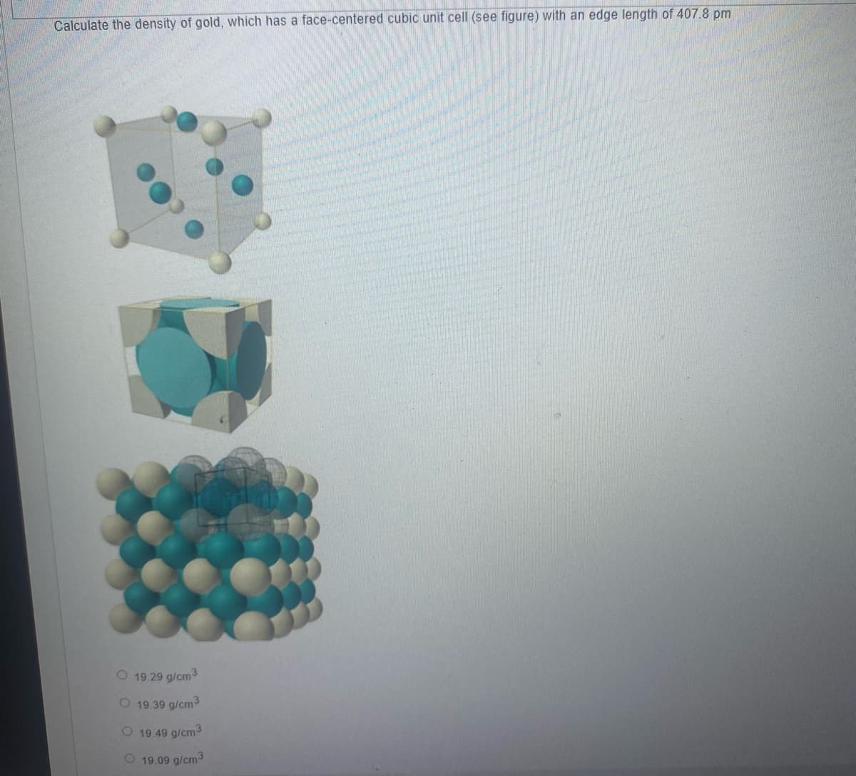 Calculate the density of gold, which has a face-centered cubic unit cell (see figure) with an edge length of 407.8 pm
O 19.29 g/cm3
O 19.39 g/cm3
O 19.49 g/cm3
O 19.09 g/cm3
