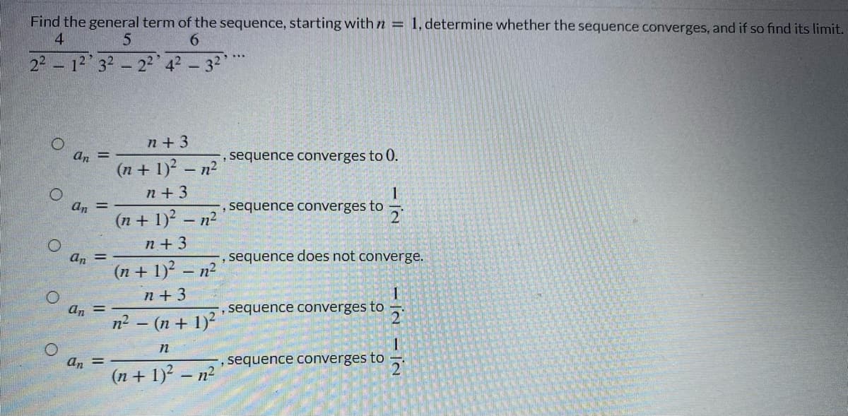 Find the general term of the sequence, starting withn = 1, determine whether the sequence converges, and if so find its limit.
4.
6.
22 - 12 32- 22 42 - 32
n+ 3
an
sequence converges to 0.
(n + 1)? - n2
n + 3
an
%3D
sequence converges to
(n + 1)? – n2
n + 3
an
sequence does not converge.
%3D
(n + 1)? – n²
n + 3
an =
n2 - (n + 1)
sequence converges to
an =
(n + 1)? – n²
, sequence converges to
21
- I'N - |N
