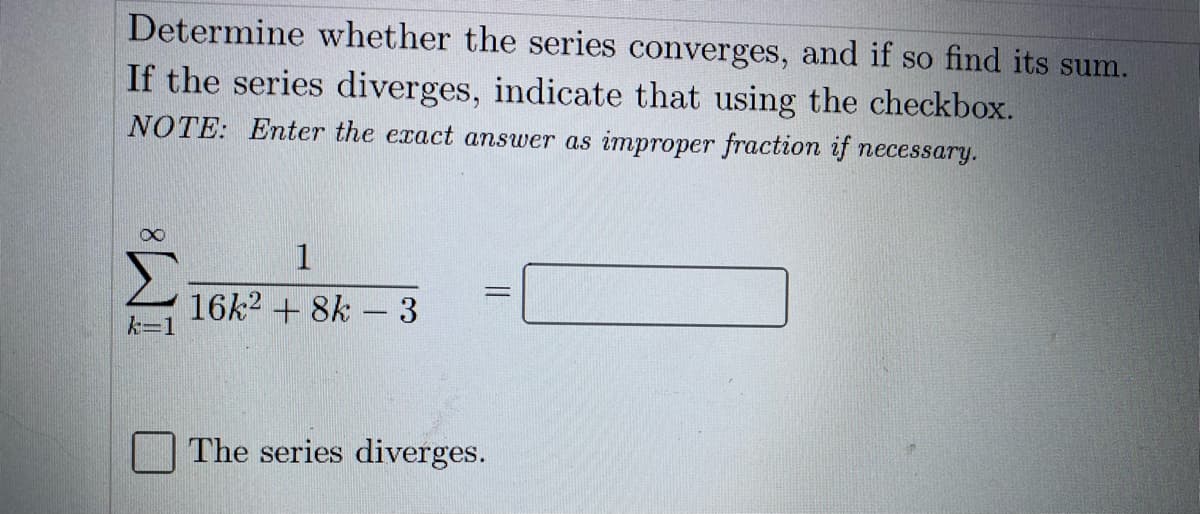 Determine whether the series converges, and if so find its sum.
If the series diverges, indicate that using the checkbox.
NOTE: Enter the exact answer as improper fraction if necessary.
1
16k2 + 8k - 3
k=1
The series diverges.
