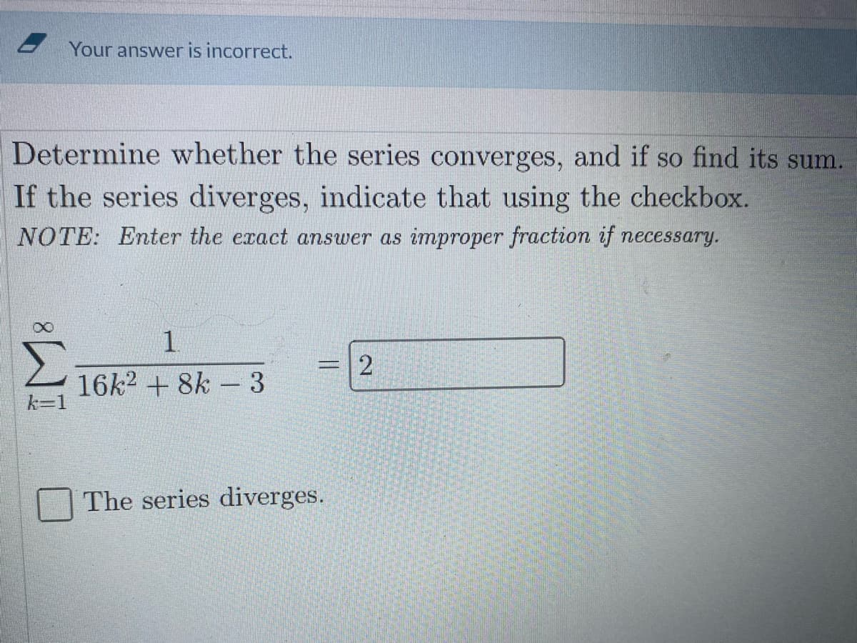 - Your answer is incorrect.
Determine whether the series converges, and if so find its sum.
If the series diverges, indicate that using the checkbox.
NOTE: Enter the exact answer as improper fraction if necessary.
1.
16k2 + 8k - 3
k=1
The series diverges.
2.
