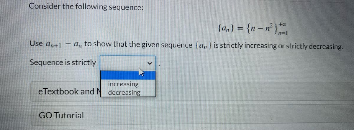 Consider the following sequence:
{a, ) = {n– n²}
2) to
Sn=1
Use an+1
an to show that the given sequence {a, } is strictly increasing or strictly decreasing.
Sequence is strictly
increasing
eTextbook and N decreasing
GO Tutorial
