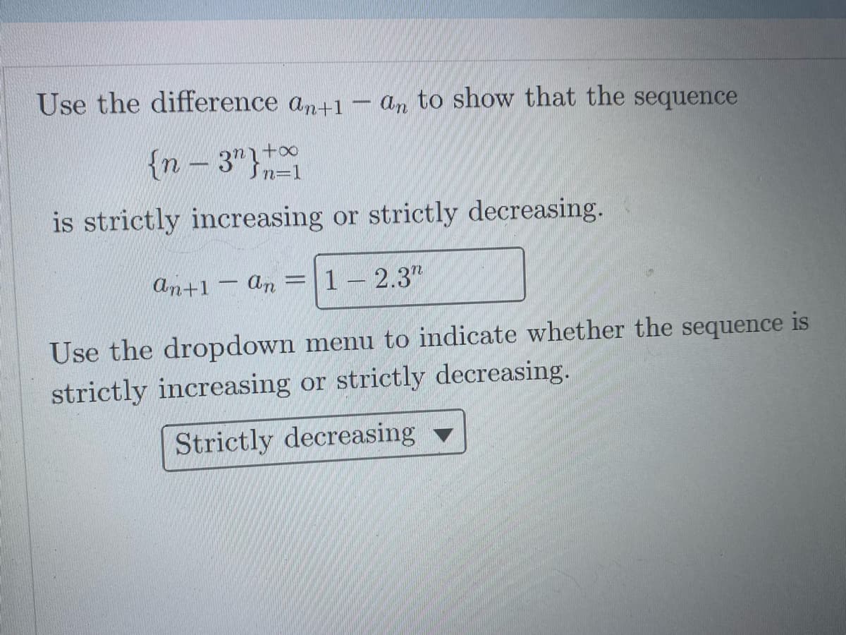 Use the difference an+1 - an to show that the sequence
{n-3"}+
Sn=1
is strictly increasing or strictly decreasing.
an+1
1 2.3"
Use the dropdown menu to indicate whether the sequence is
strictly increasing or strictly decreasing.
Strictly decreasing v
