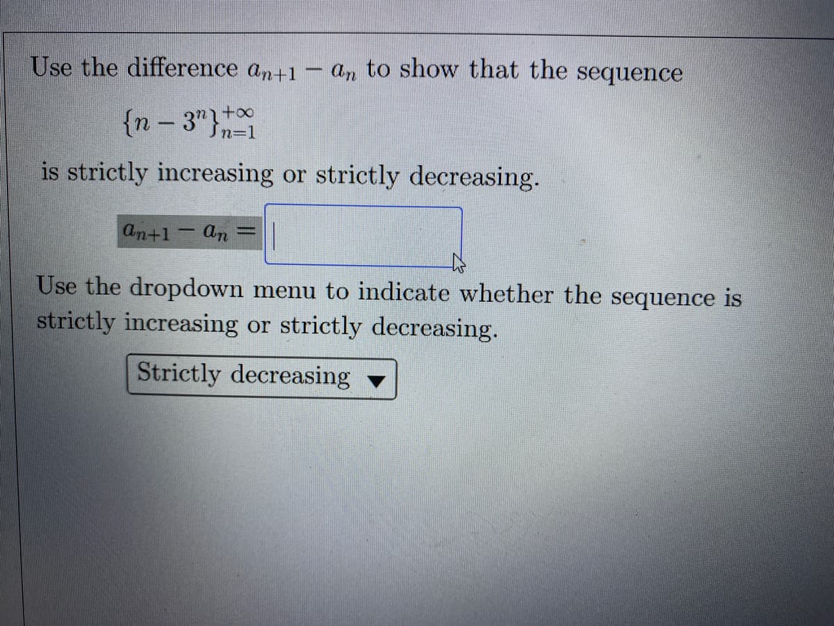Use the difference an+1 - an to show that the sequence
{n – 3"+0
is strictly increasing or strictly decreasing.
n=D1
An+1 an
Use the dropdown menu to indicate whether the sequence is
strictly increasing or strictly decreasing.
Strictly decreasing
