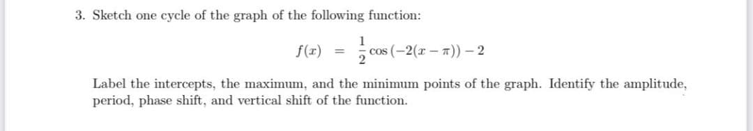 3. Sketch one cycle of the graph of the following function:
1
f(x)
cos (-2(r – T)) – 2
2
Label the intercepts, the maximum, and the minimum points of the graph. Identify the amplitude,
period, phase shift, and vertical shift
the function.
