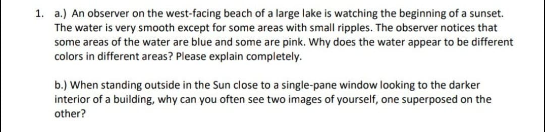 1. a.) An observer on the west-facing beach of a large lake is watching the beginning of a sunset.
The water is very smooth except for some areas with small ripples. The observer notices that
some areas of the water are blue and some are pink. Why does the water appear to be different
colors in different areas? Please explain completely.
b.) When standing outside in the Sun close to a single-pane window looking to the darker
interior of a building, why can you often see two images of yourself, one superposed on the
other?
