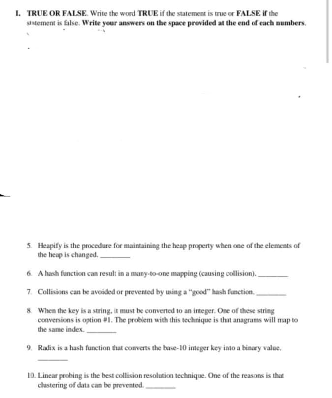 I. TRUE OR FALSE. Write the word TRUE if the statement is true or FALSE if the
statement is false. Write your answers on the space provided at the end of each numbers.
5. Heapify is the procedure for maintaining the heap property when one of the elements of
the heap is changed.
6. A hash function can result in a many-to-one mapping (causing collision).
7. Collisions can be avoided or prevented by using a "good" hash function.
8. When the key is a string, it must be converted to an integer. One of these string
conversions is option #1. The probiem with this technique is that anagrams will map to
the same index.
9. Radix is a hash function that converts the base-10 integer key into a binary value.
10. Linear probing is the best collision resolution technique. One of the reasons is that
clustering of data can be prevented. .
