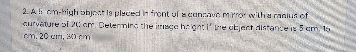 2. A 5-cm-high object is placed in front of a concave mirror with a radius of
curvature of 20 cm. Determine the image height if the object distance is 5 cm, 15
cm, 20 cm, 30 cm

