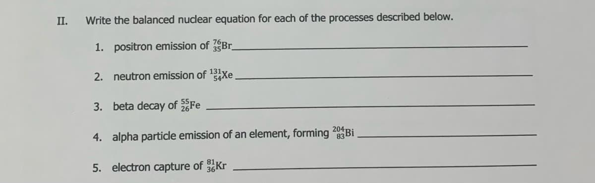 II.
Write the balanced nuclear equation for each of the processes described below.
1. positron emission of Br
2. neutron emission of Xe
3. beta decay of Fe
4. alpha partidle emission of an element, forming 20BI
5. electron capture of Kr
