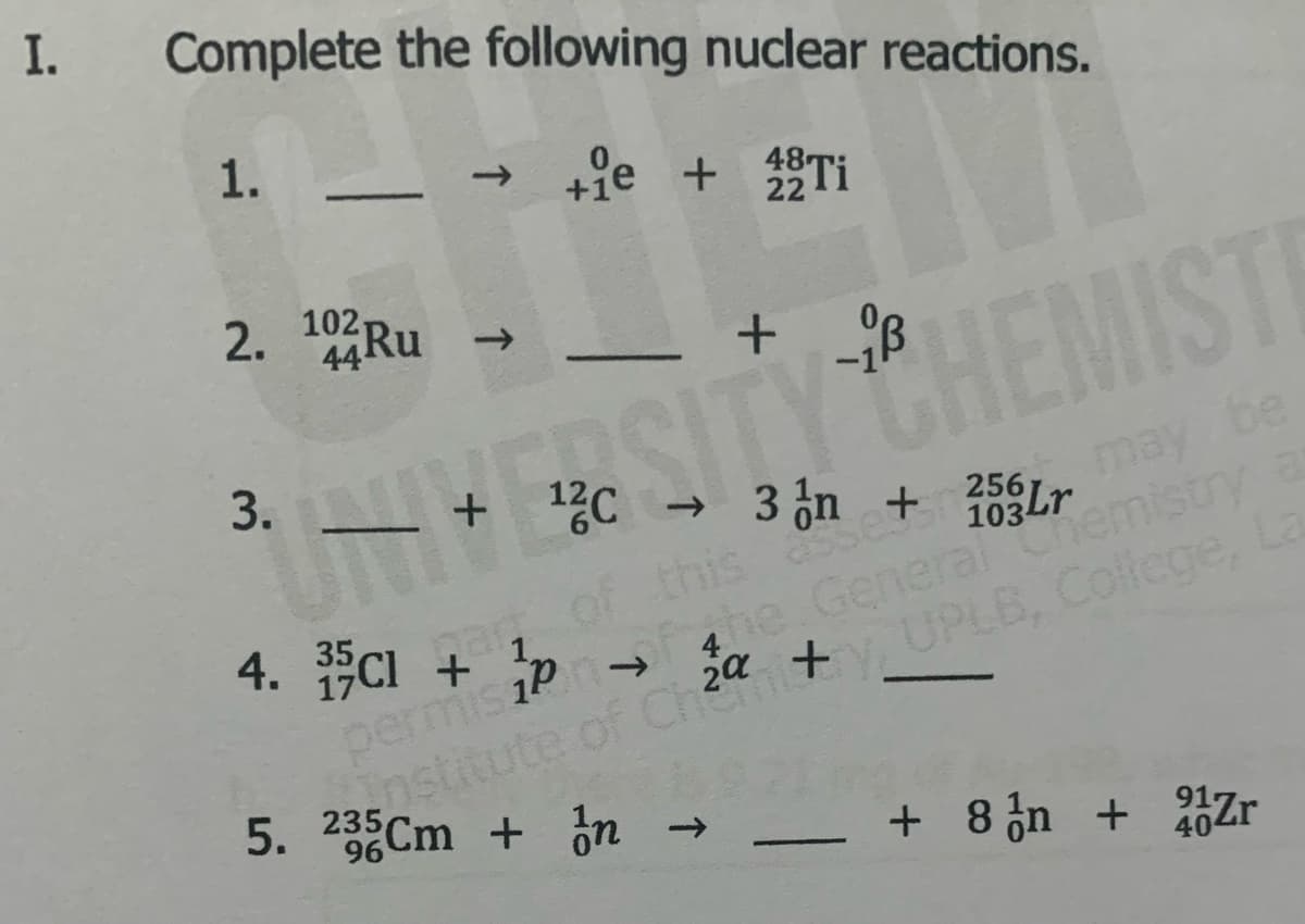 I.
Complete the following nuclear reactions.
1.
+fe + Ti
22
2. 1Ru
102
44RU
->
THE
SITY CHEMIST
+ %C
→ 3 čn
may be
* 17CI of this set
+ !p
permis iP
4e General Chemistry a
UPLB, College, La
sastit
ute of Ch2a
5. 23Cm + on
96
+ 8 n + Zr
40
3.
