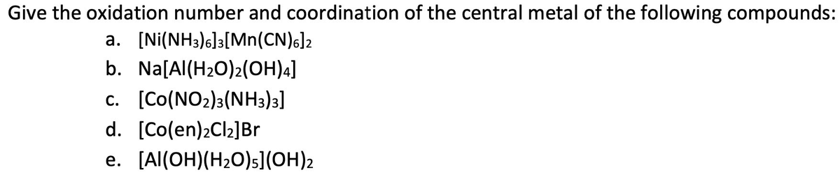 Give the oxidation number and coordination of the central metal of the following compounds:
a. [Ni(NH3)6]3[Mn(CN)6]2
b. Na[Al(H2O)2(OH)4]
c. [Co(NO2)3(NH3)3]
d. [Co(en)2C12]Br
e. [Al(OH)(H2O)s](OH)2
