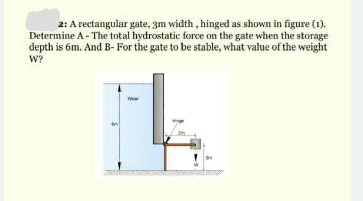 2: A rectangular gate, 3m width, hinged as shown in figure (1).
Determine A - The total hydrostatic force on the gate when the storage
depth is 6m. And B- For the gate to be stable, what value of the weight
W?
Water
Hinge
2m
